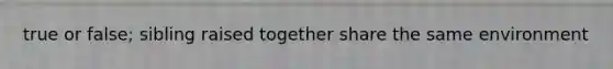 true or false; sibling raised together share the same environment