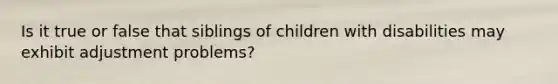 Is it true or false that siblings of children with disabilities may exhibit adjustment problems?