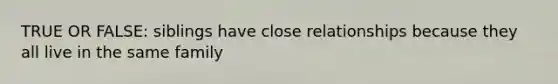 TRUE OR FALSE: siblings have close relationships because they all live in the same family