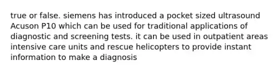 true or false. siemens has introduced a pocket sized ultrasound Acuson P10 which can be used for traditional applications of diagnostic and screening tests. it can be used in outpatient areas intensive care units and rescue helicopters to provide instant information to make a diagnosis