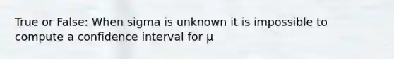 True or False: When sigma is unknown it is impossible to compute a confidence interval for μ