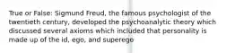 True or False: Sigmund Freud, the famous psychologist of the twentieth century, developed the psychoanalytic theory which discussed several axioms which included that personality is made up of the id, ego, and superego