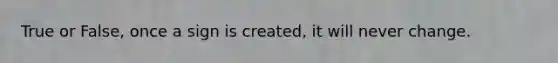 True or False, once a sign is created, it will never change.