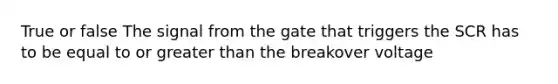 True or false The signal from the gate that triggers the SCR has to be equal to or greater than the breakover voltage