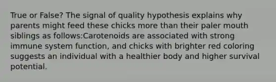 True or False? The signal of quality hypothesis explains why parents might feed these chicks more than their paler mouth siblings as follows:​Carotenoids are associated with strong immune system function, and chicks with brighter red coloring suggests an individual with a healthier body and higher survival potential.