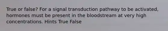 True or false? For a signal transduction pathway to be activated, hormones must be present in the bloodstream at very high concentrations. Hints True False