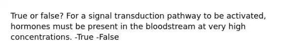 True or false? For a signal transduction pathway to be activated, hormones must be present in <a href='https://www.questionai.com/knowledge/k7oXMfj7lk-the-blood' class='anchor-knowledge'>the blood</a>stream at very high concentrations. -True -False