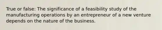 True or false: The significance of a feasibility study of the manufacturing operations by an entrepreneur of a new venture depends on the nature of the business.