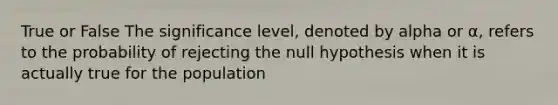 True or False The significance level, denoted by alpha or α, refers to the probability of rejecting the null hypothesis when it is actually true for the population