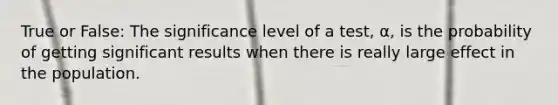 True or False: The significance level of a test, α, is the probability of getting significant results when there is really large effect in the population.