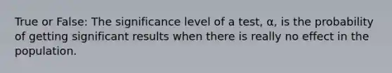 True or False: The significance level of a test, α, is the probability of getting significant results when there is really no effect in the population.