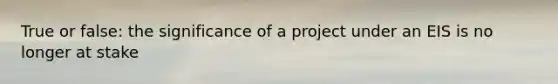 True or false: the significance of a project under an EIS is no longer at stake