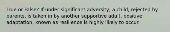 True or False? If under significant adversity, a child, rejected by parents, is taken in by another supportive adult, positive adaptation, known as resilience is highly likely to occur.