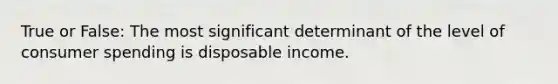 True or False: The most significant determinant of the level of consumer spending is disposable income.