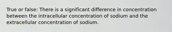 True or false: There is a significant difference in concentration between the intracellular concentration of sodium and the extracellular concentration of sodium.