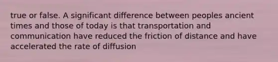 true or false. A significant difference between peoples ancient times and those of today is that transportation and communication have reduced the friction of distance and have accelerated the rate of diffusion