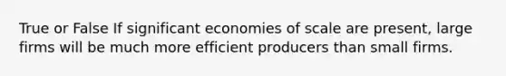 True or False If significant economies of scale are present, large firms will be much more efficient producers than small firms.