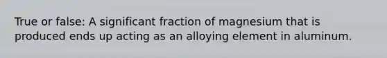 True or false: A significant fraction of magnesium that is produced ends up acting as an alloying element in aluminum.