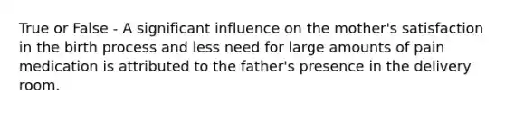 True or False - A significant influence on the mother's satisfaction in the birth process and less need for large amounts of pain medication is attributed to the father's presence in the delivery room.