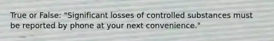 True or False: "Significant losses of controlled substances must be reported by phone at your next convenience."
