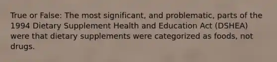 True or False: The most significant, and problematic, parts of the 1994 Dietary Supplement Health and Education Act (DSHEA) were that dietary supplements were categorized as foods, not drugs.