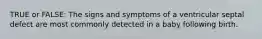 TRUE or FALSE: The signs and symptoms of a ventricular septal defect are most commonly detected in a baby following birth.