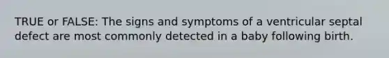 TRUE or FALSE: The signs and symptoms of a ventricular septal defect are most commonly detected in a baby following birth.