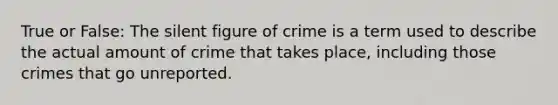 True or False: The silent figure of crime is a term used to describe the actual amount of crime that takes place, including those crimes that go unreported.