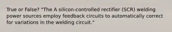 True or False? "The A silicon-controlled rectifier (SCR) welding power sources employ feedback circuits to automatically correct for variations in the welding circuit."