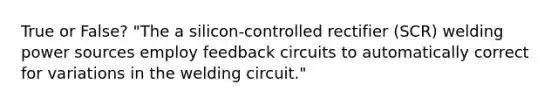 True or False? "The a silicon-controlled rectifier (SCR) welding power sources employ feedback circuits to automatically correct for variations in the welding circuit."