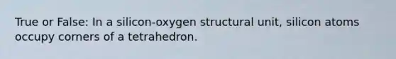 True or False: In a silicon-oxygen structural unit, silicon atoms occupy corners of a tetrahedron.