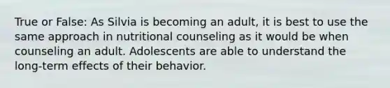 True or False: As Silvia is becoming an adult, it is best to use the same approach in nutritional counseling as it would be when counseling an adult. Adolescents are able to understand the long-term effects of their behavior.