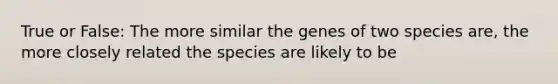 True or False: The more similar the genes of two species are, the more closely related the species are likely to be