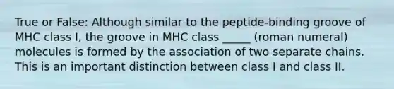 True or False: Although similar to the peptide-binding groove of MHC class I, the groove in MHC class _____ (roman numeral) molecules is formed by the association of two separate chains. This is an important distinction between class I and class II.