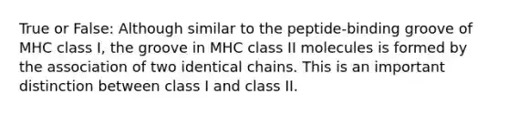 True or False: Although similar to the peptide-binding groove of MHC class I, the groove in MHC class II molecules is formed by the association of two identical chains. This is an important distinction between class I and class II.