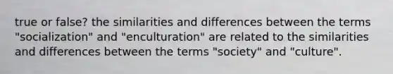 true or false? the similarities and differences between the terms "socialization" and "enculturation" are related to the similarities and differences between the terms "society" and "culture".