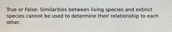 True or False: Similarities between living species and extinct species cannot be used to determine their relationship to each other.