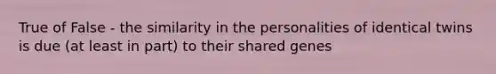 True of False - the similarity in the personalities of identical twins is due (at least in part) to their shared genes