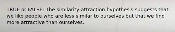 TRUE or FALSE: The similarity-attraction hypothesis suggests that we like people who are less similar to ourselves but that we find more attractive than ourselves.