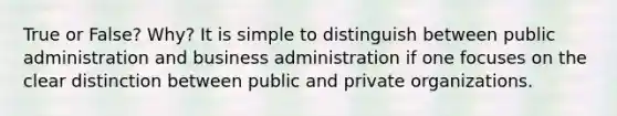 True or False? Why? It is simple to distinguish between public administration and business administration if one focuses on the clear distinction between public and private organizations.