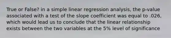 True or False? in a simple linear regression analysis, the p-value associated with a test of the slope coefficient was equal to .026, which would lead us to conclude that the linear relationship exists between the two variables at the 5% level of significance