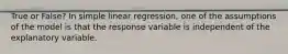 True or False? In simple linear regression, one of the assumptions of the model is that the response variable is independent of the explanatory variable.