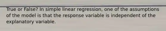 True or False? In <a href='https://www.questionai.com/knowledge/kuO8H0fiMa-simple-linear-regression' class='anchor-knowledge'>simple linear regression</a>, one of the assumptions of the model is that the response variable is independent of the explanatory variable.