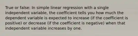 True or false: In simple linear regression with a single independent variable, the coefficient tells you how much the dependent variable is expected to increase (if the coefficient is positive) or decrease (if the coefficient is negative) when that independent variable increases by one.