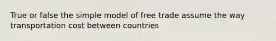 True or false the simple model of free trade assume the way transportation cost between countries