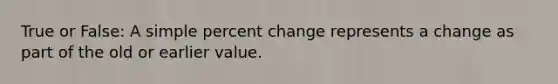 True or​ False: A simple percent change represents a change as part of the old or earlier value.