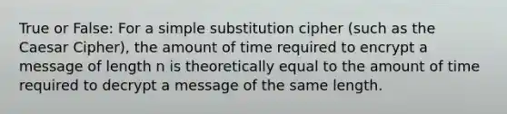 True or False: For a simple substitution cipher (such as the Caesar Cipher), the amount of time required to encrypt a message of length n is theoretically equal to the amount of time required to decrypt a message of the same length.