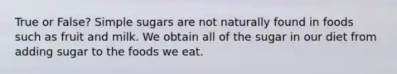 True or False? Simple sugars are not naturally found in foods such as fruit and milk. We obtain all of the sugar in our diet from adding sugar to the foods we eat.