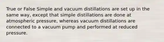 True or False Simple and vacuum distillations are set up in the same way, except that simple distillations are done at atmospheric pressure, whereas vacuum distillations are connected to a vacuum pump and performed at reduced pressure.