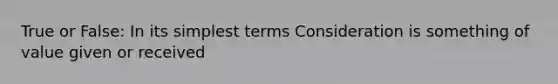 True or False: In its simplest terms Consideration is something of value given or received